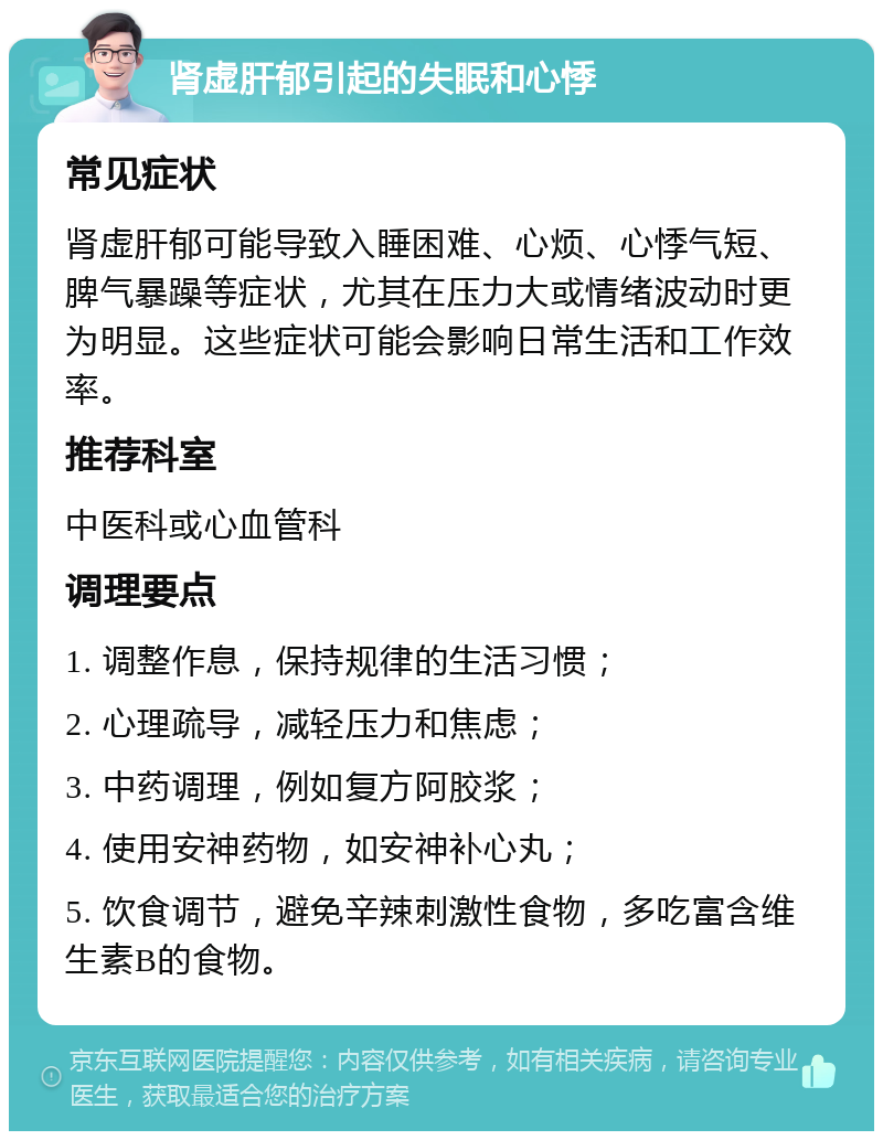 肾虚肝郁引起的失眠和心悸 常见症状 肾虚肝郁可能导致入睡困难、心烦、心悸气短、脾气暴躁等症状，尤其在压力大或情绪波动时更为明显。这些症状可能会影响日常生活和工作效率。 推荐科室 中医科或心血管科 调理要点 1. 调整作息，保持规律的生活习惯； 2. 心理疏导，减轻压力和焦虑； 3. 中药调理，例如复方阿胶浆； 4. 使用安神药物，如安神补心丸； 5. 饮食调节，避免辛辣刺激性食物，多吃富含维生素B的食物。