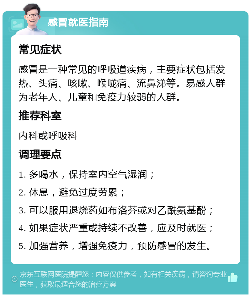 感冒就医指南 常见症状 感冒是一种常见的呼吸道疾病，主要症状包括发热、头痛、咳嗽、喉咙痛、流鼻涕等。易感人群为老年人、儿童和免疫力较弱的人群。 推荐科室 内科或呼吸科 调理要点 1. 多喝水，保持室内空气湿润； 2. 休息，避免过度劳累； 3. 可以服用退烧药如布洛芬或对乙酰氨基酚； 4. 如果症状严重或持续不改善，应及时就医； 5. 加强营养，增强免疫力，预防感冒的发生。