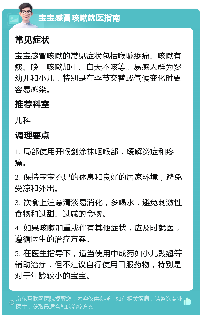 宝宝感冒咳嗽就医指南 常见症状 宝宝感冒咳嗽的常见症状包括喉咙疼痛、咳嗽有痰、晚上咳嗽加重、白天不咳等。易感人群为婴幼儿和小儿，特别是在季节交替或气候变化时更容易感染。 推荐科室 儿科 调理要点 1. 局部使用开喉剑涂抹咽喉部，缓解炎症和疼痛。 2. 保持宝宝充足的休息和良好的居家环境，避免受凉和外出。 3. 饮食上注意清淡易消化，多喝水，避免刺激性食物和过甜、过咸的食物。 4. 如果咳嗽加重或伴有其他症状，应及时就医，遵循医生的治疗方案。 5. 在医生指导下，适当使用中成药如小儿豉翘等辅助治疗，但不建议自行使用口服药物，特别是对于年龄较小的宝宝。