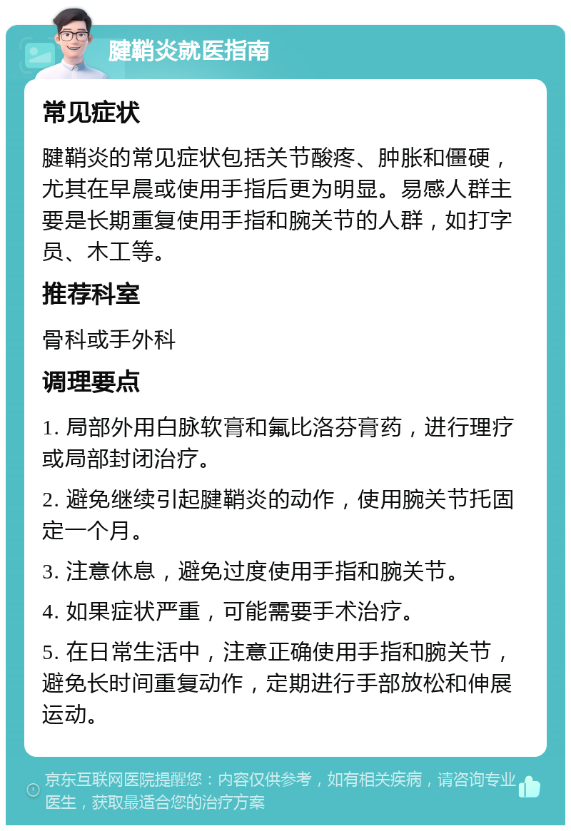 腱鞘炎就医指南 常见症状 腱鞘炎的常见症状包括关节酸疼、肿胀和僵硬，尤其在早晨或使用手指后更为明显。易感人群主要是长期重复使用手指和腕关节的人群，如打字员、木工等。 推荐科室 骨科或手外科 调理要点 1. 局部外用白脉软膏和氟比洛芬膏药，进行理疗或局部封闭治疗。 2. 避免继续引起腱鞘炎的动作，使用腕关节托固定一个月。 3. 注意休息，避免过度使用手指和腕关节。 4. 如果症状严重，可能需要手术治疗。 5. 在日常生活中，注意正确使用手指和腕关节，避免长时间重复动作，定期进行手部放松和伸展运动。