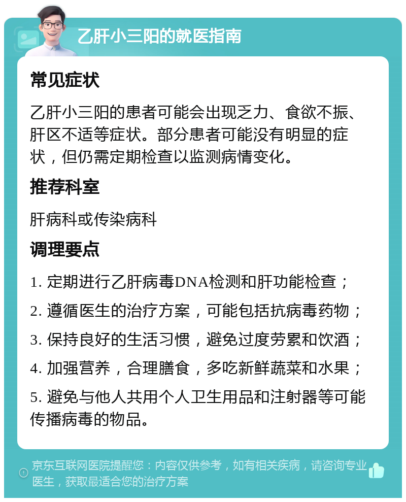 乙肝小三阳的就医指南 常见症状 乙肝小三阳的患者可能会出现乏力、食欲不振、肝区不适等症状。部分患者可能没有明显的症状，但仍需定期检查以监测病情变化。 推荐科室 肝病科或传染病科 调理要点 1. 定期进行乙肝病毒DNA检测和肝功能检查； 2. 遵循医生的治疗方案，可能包括抗病毒药物； 3. 保持良好的生活习惯，避免过度劳累和饮酒； 4. 加强营养，合理膳食，多吃新鲜蔬菜和水果； 5. 避免与他人共用个人卫生用品和注射器等可能传播病毒的物品。