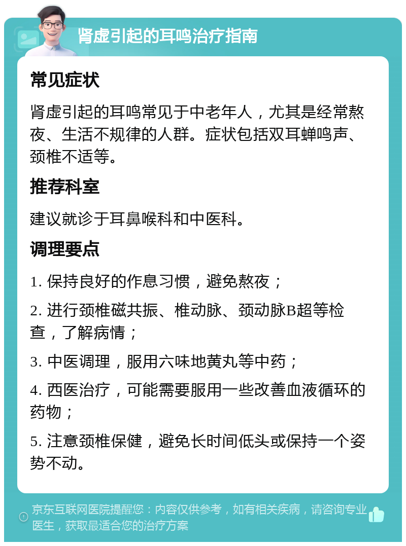 肾虚引起的耳鸣治疗指南 常见症状 肾虚引起的耳鸣常见于中老年人，尤其是经常熬夜、生活不规律的人群。症状包括双耳蝉鸣声、颈椎不适等。 推荐科室 建议就诊于耳鼻喉科和中医科。 调理要点 1. 保持良好的作息习惯，避免熬夜； 2. 进行颈椎磁共振、椎动脉、颈动脉B超等检查，了解病情； 3. 中医调理，服用六味地黄丸等中药； 4. 西医治疗，可能需要服用一些改善血液循环的药物； 5. 注意颈椎保健，避免长时间低头或保持一个姿势不动。