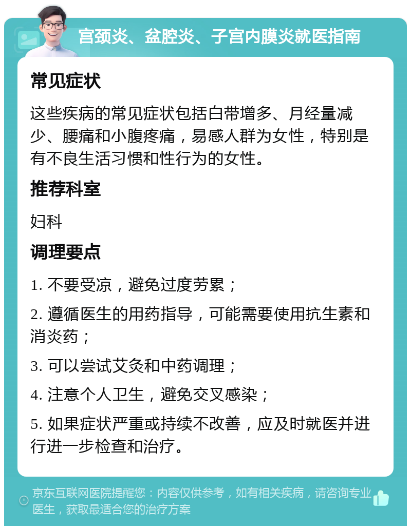 宫颈炎、盆腔炎、子宫内膜炎就医指南 常见症状 这些疾病的常见症状包括白带增多、月经量减少、腰痛和小腹疼痛，易感人群为女性，特别是有不良生活习惯和性行为的女性。 推荐科室 妇科 调理要点 1. 不要受凉，避免过度劳累； 2. 遵循医生的用药指导，可能需要使用抗生素和消炎药； 3. 可以尝试艾灸和中药调理； 4. 注意个人卫生，避免交叉感染； 5. 如果症状严重或持续不改善，应及时就医并进行进一步检查和治疗。