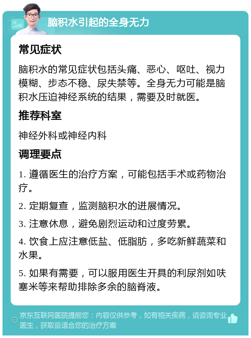 脑积水引起的全身无力 常见症状 脑积水的常见症状包括头痛、恶心、呕吐、视力模糊、步态不稳、尿失禁等。全身无力可能是脑积水压迫神经系统的结果，需要及时就医。 推荐科室 神经外科或神经内科 调理要点 1. 遵循医生的治疗方案，可能包括手术或药物治疗。 2. 定期复查，监测脑积水的进展情况。 3. 注意休息，避免剧烈运动和过度劳累。 4. 饮食上应注意低盐、低脂肪，多吃新鲜蔬菜和水果。 5. 如果有需要，可以服用医生开具的利尿剂如呋塞米等来帮助排除多余的脑脊液。