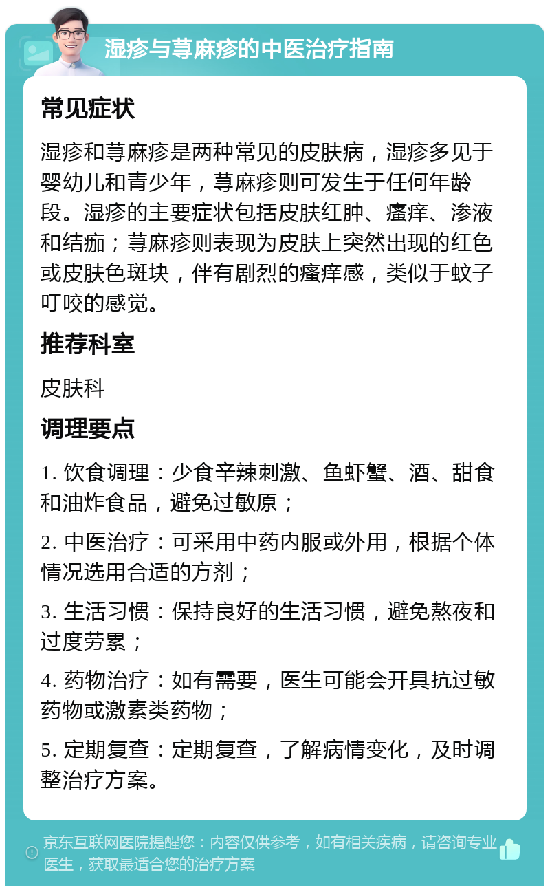 湿疹与荨麻疹的中医治疗指南 常见症状 湿疹和荨麻疹是两种常见的皮肤病，湿疹多见于婴幼儿和青少年，荨麻疹则可发生于任何年龄段。湿疹的主要症状包括皮肤红肿、瘙痒、渗液和结痂；荨麻疹则表现为皮肤上突然出现的红色或皮肤色斑块，伴有剧烈的瘙痒感，类似于蚊子叮咬的感觉。 推荐科室 皮肤科 调理要点 1. 饮食调理：少食辛辣刺激、鱼虾蟹、酒、甜食和油炸食品，避免过敏原； 2. 中医治疗：可采用中药内服或外用，根据个体情况选用合适的方剂； 3. 生活习惯：保持良好的生活习惯，避免熬夜和过度劳累； 4. 药物治疗：如有需要，医生可能会开具抗过敏药物或激素类药物； 5. 定期复查：定期复查，了解病情变化，及时调整治疗方案。