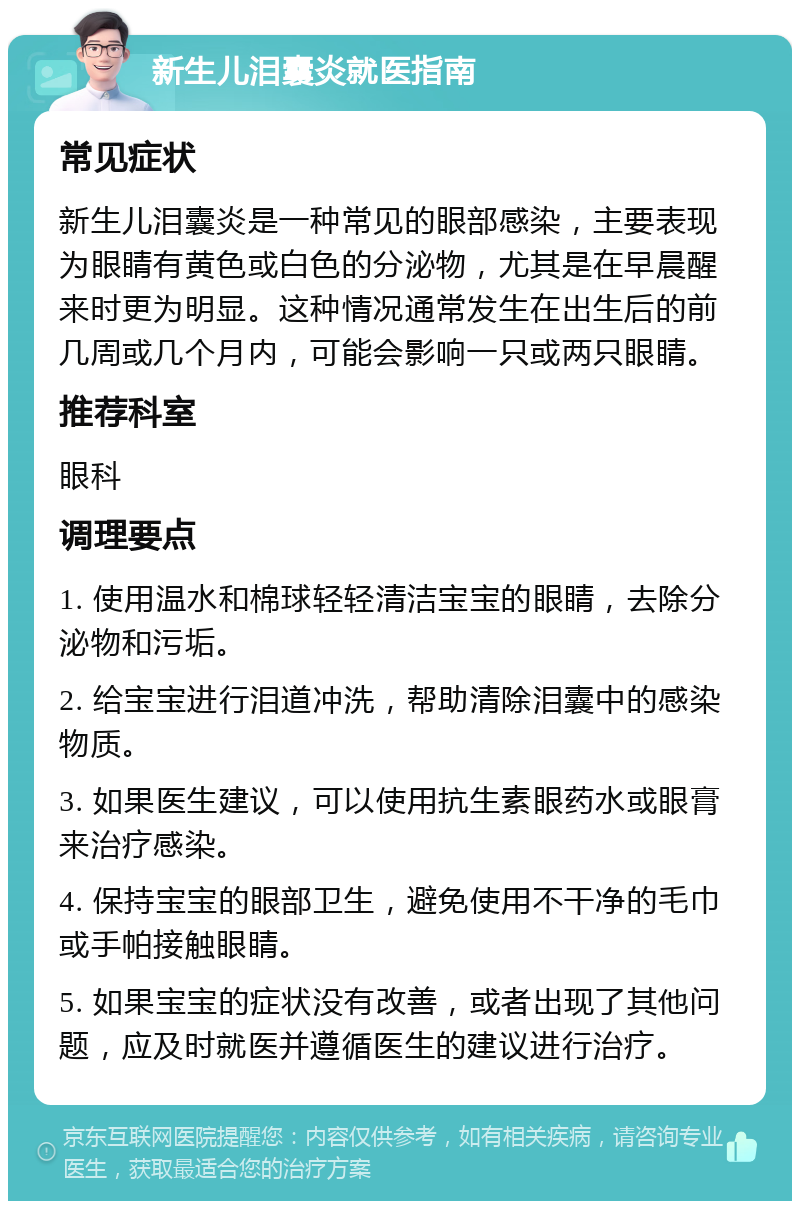 新生儿泪囊炎就医指南 常见症状 新生儿泪囊炎是一种常见的眼部感染，主要表现为眼睛有黄色或白色的分泌物，尤其是在早晨醒来时更为明显。这种情况通常发生在出生后的前几周或几个月内，可能会影响一只或两只眼睛。 推荐科室 眼科 调理要点 1. 使用温水和棉球轻轻清洁宝宝的眼睛，去除分泌物和污垢。 2. 给宝宝进行泪道冲洗，帮助清除泪囊中的感染物质。 3. 如果医生建议，可以使用抗生素眼药水或眼膏来治疗感染。 4. 保持宝宝的眼部卫生，避免使用不干净的毛巾或手帕接触眼睛。 5. 如果宝宝的症状没有改善，或者出现了其他问题，应及时就医并遵循医生的建议进行治疗。