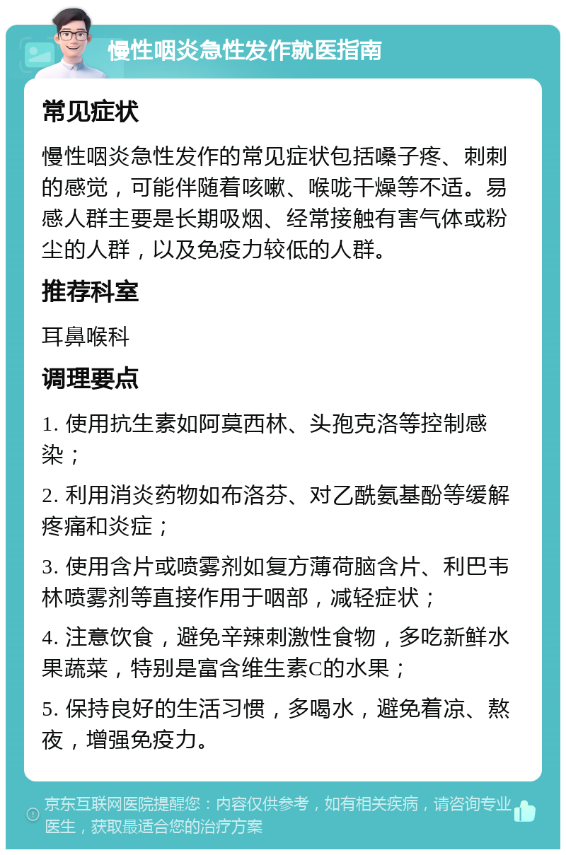 慢性咽炎急性发作就医指南 常见症状 慢性咽炎急性发作的常见症状包括嗓子疼、刺刺的感觉，可能伴随着咳嗽、喉咙干燥等不适。易感人群主要是长期吸烟、经常接触有害气体或粉尘的人群，以及免疫力较低的人群。 推荐科室 耳鼻喉科 调理要点 1. 使用抗生素如阿莫西林、头孢克洛等控制感染； 2. 利用消炎药物如布洛芬、对乙酰氨基酚等缓解疼痛和炎症； 3. 使用含片或喷雾剂如复方薄荷脑含片、利巴韦林喷雾剂等直接作用于咽部，减轻症状； 4. 注意饮食，避免辛辣刺激性食物，多吃新鲜水果蔬菜，特别是富含维生素C的水果； 5. 保持良好的生活习惯，多喝水，避免着凉、熬夜，增强免疫力。