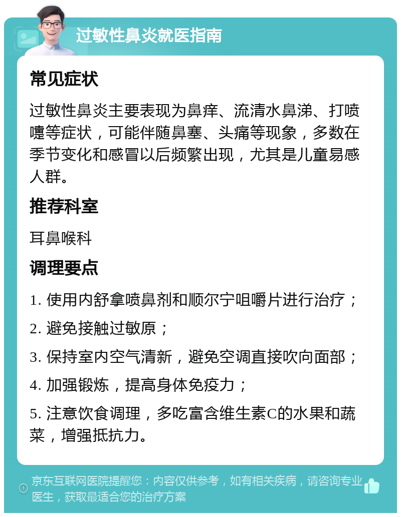 过敏性鼻炎就医指南 常见症状 过敏性鼻炎主要表现为鼻痒、流清水鼻涕、打喷嚏等症状，可能伴随鼻塞、头痛等现象，多数在季节变化和感冒以后频繁出现，尤其是儿童易感人群。 推荐科室 耳鼻喉科 调理要点 1. 使用内舒拿喷鼻剂和顺尔宁咀嚼片进行治疗； 2. 避免接触过敏原； 3. 保持室内空气清新，避免空调直接吹向面部； 4. 加强锻炼，提高身体免疫力； 5. 注意饮食调理，多吃富含维生素C的水果和蔬菜，增强抵抗力。