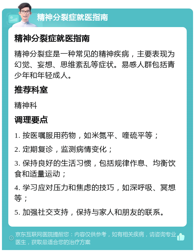 精神分裂症就医指南 精神分裂症就医指南 精神分裂症是一种常见的精神疾病，主要表现为幻觉、妄想、思维紊乱等症状。易感人群包括青少年和年轻成人。 推荐科室 精神科 调理要点 1. 按医嘱服用药物，如米氮平、喹硫平等； 2. 定期复诊，监测病情变化； 3. 保持良好的生活习惯，包括规律作息、均衡饮食和适量运动； 4. 学习应对压力和焦虑的技巧，如深呼吸、冥想等； 5. 加强社交支持，保持与家人和朋友的联系。