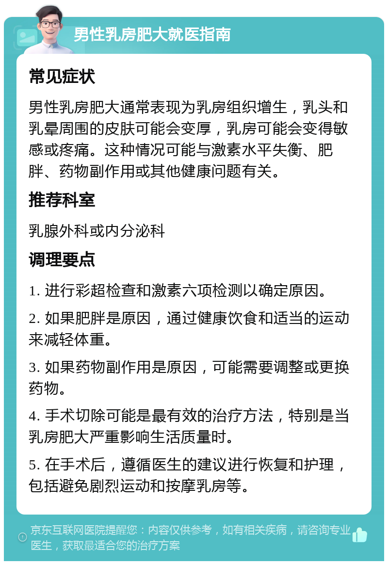 男性乳房肥大就医指南 常见症状 男性乳房肥大通常表现为乳房组织增生，乳头和乳晕周围的皮肤可能会变厚，乳房可能会变得敏感或疼痛。这种情况可能与激素水平失衡、肥胖、药物副作用或其他健康问题有关。 推荐科室 乳腺外科或内分泌科 调理要点 1. 进行彩超检查和激素六项检测以确定原因。 2. 如果肥胖是原因，通过健康饮食和适当的运动来减轻体重。 3. 如果药物副作用是原因，可能需要调整或更换药物。 4. 手术切除可能是最有效的治疗方法，特别是当乳房肥大严重影响生活质量时。 5. 在手术后，遵循医生的建议进行恢复和护理，包括避免剧烈运动和按摩乳房等。