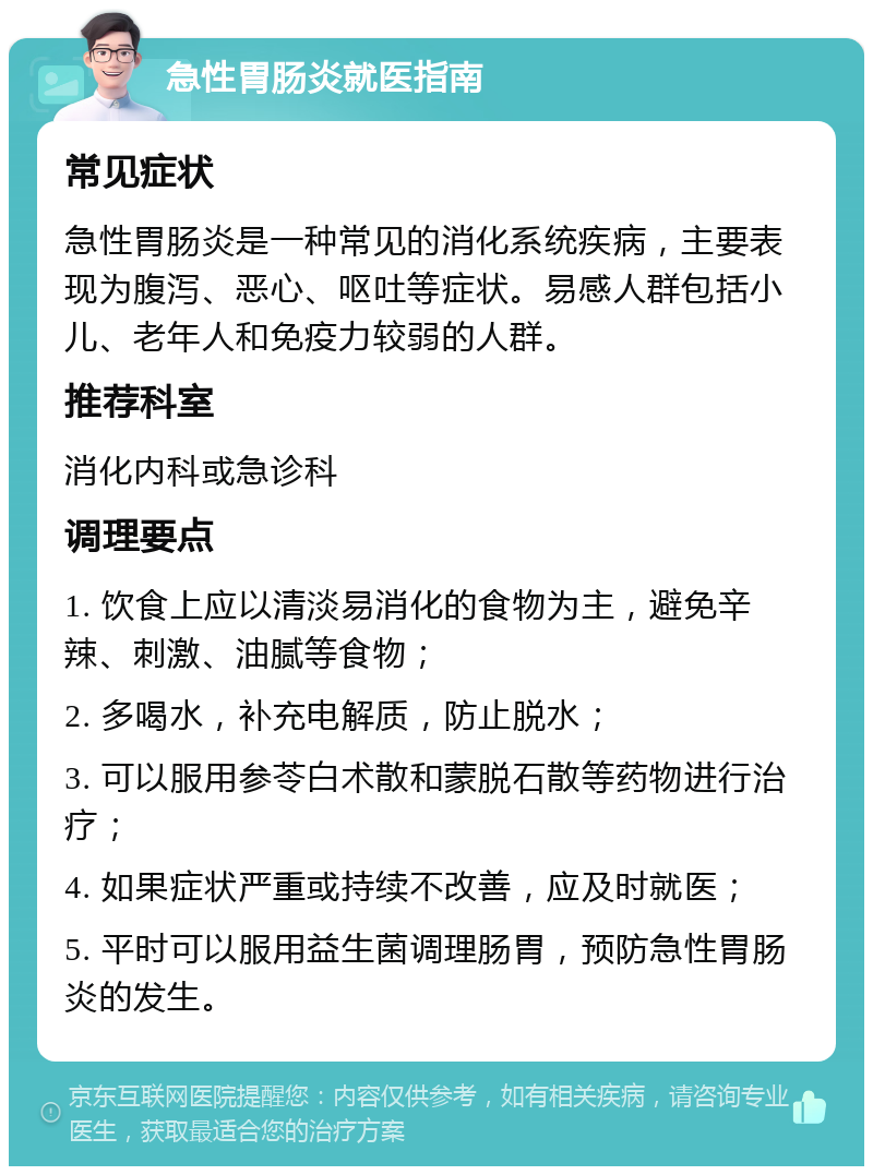 急性胃肠炎就医指南 常见症状 急性胃肠炎是一种常见的消化系统疾病，主要表现为腹泻、恶心、呕吐等症状。易感人群包括小儿、老年人和免疫力较弱的人群。 推荐科室 消化内科或急诊科 调理要点 1. 饮食上应以清淡易消化的食物为主，避免辛辣、刺激、油腻等食物； 2. 多喝水，补充电解质，防止脱水； 3. 可以服用参苓白术散和蒙脱石散等药物进行治疗； 4. 如果症状严重或持续不改善，应及时就医； 5. 平时可以服用益生菌调理肠胃，预防急性胃肠炎的发生。