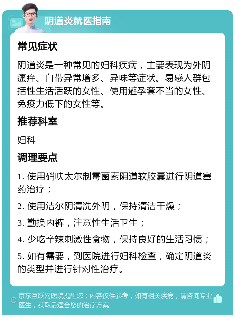 阴道炎就医指南 常见症状 阴道炎是一种常见的妇科疾病，主要表现为外阴瘙痒、白带异常增多、异味等症状。易感人群包括性生活活跃的女性、使用避孕套不当的女性、免疫力低下的女性等。 推荐科室 妇科 调理要点 1. 使用硝呋太尔制霉菌素阴道软胶囊进行阴道塞药治疗； 2. 使用洁尔阴清洗外阴，保持清洁干燥； 3. 勤换内裤，注意性生活卫生； 4. 少吃辛辣刺激性食物，保持良好的生活习惯； 5. 如有需要，到医院进行妇科检查，确定阴道炎的类型并进行针对性治疗。