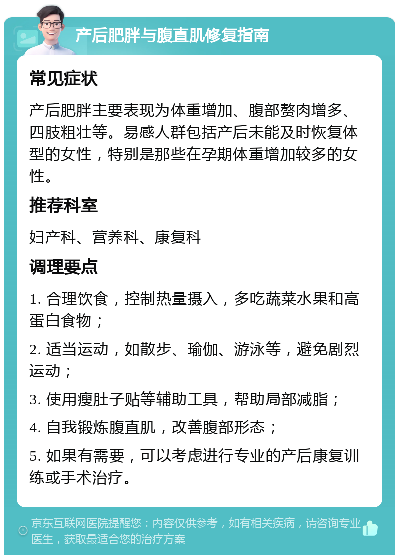 产后肥胖与腹直肌修复指南 常见症状 产后肥胖主要表现为体重增加、腹部赘肉增多、四肢粗壮等。易感人群包括产后未能及时恢复体型的女性，特别是那些在孕期体重增加较多的女性。 推荐科室 妇产科、营养科、康复科 调理要点 1. 合理饮食，控制热量摄入，多吃蔬菜水果和高蛋白食物； 2. 适当运动，如散步、瑜伽、游泳等，避免剧烈运动； 3. 使用瘦肚子贴等辅助工具，帮助局部减脂； 4. 自我锻炼腹直肌，改善腹部形态； 5. 如果有需要，可以考虑进行专业的产后康复训练或手术治疗。