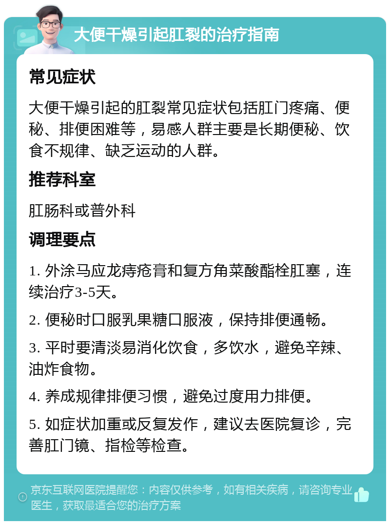 大便干燥引起肛裂的治疗指南 常见症状 大便干燥引起的肛裂常见症状包括肛门疼痛、便秘、排便困难等，易感人群主要是长期便秘、饮食不规律、缺乏运动的人群。 推荐科室 肛肠科或普外科 调理要点 1. 外涂马应龙痔疮膏和复方角菜酸酯栓肛塞，连续治疗3-5天。 2. 便秘时口服乳果糖口服液，保持排便通畅。 3. 平时要清淡易消化饮食，多饮水，避免辛辣、油炸食物。 4. 养成规律排便习惯，避免过度用力排便。 5. 如症状加重或反复发作，建议去医院复诊，完善肛门镜、指检等检查。