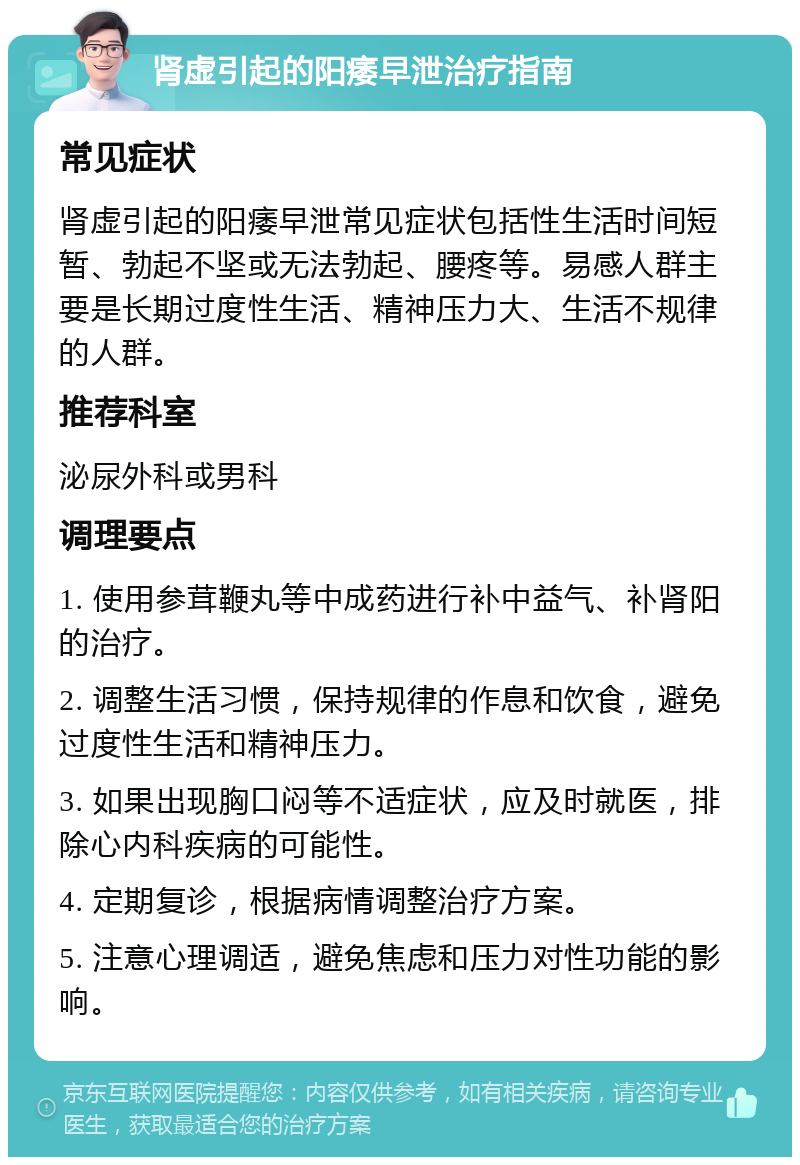 肾虚引起的阳痿早泄治疗指南 常见症状 肾虚引起的阳痿早泄常见症状包括性生活时间短暂、勃起不坚或无法勃起、腰疼等。易感人群主要是长期过度性生活、精神压力大、生活不规律的人群。 推荐科室 泌尿外科或男科 调理要点 1. 使用参茸鞭丸等中成药进行补中益气、补肾阳的治疗。 2. 调整生活习惯，保持规律的作息和饮食，避免过度性生活和精神压力。 3. 如果出现胸口闷等不适症状，应及时就医，排除心内科疾病的可能性。 4. 定期复诊，根据病情调整治疗方案。 5. 注意心理调适，避免焦虑和压力对性功能的影响。