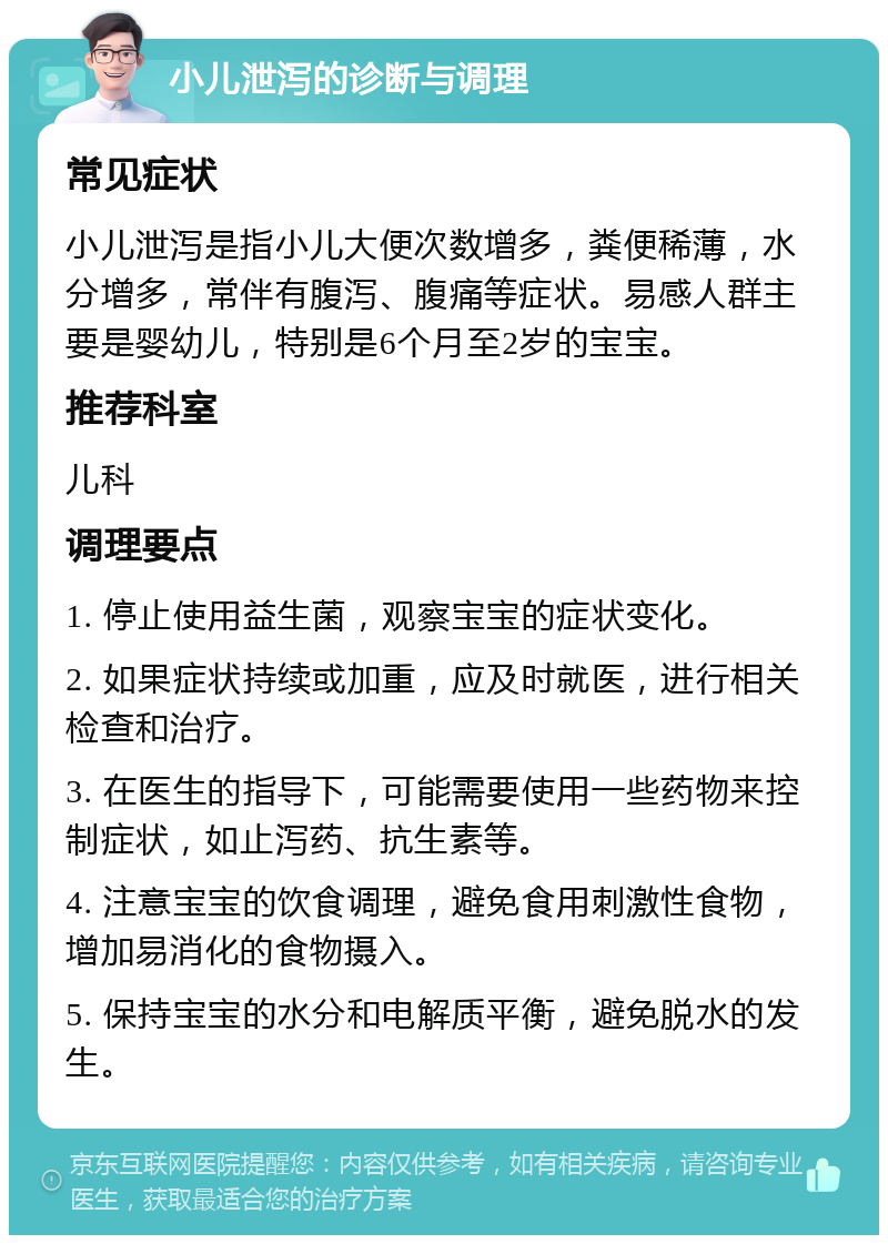 小儿泄泻的诊断与调理 常见症状 小儿泄泻是指小儿大便次数增多，粪便稀薄，水分增多，常伴有腹泻、腹痛等症状。易感人群主要是婴幼儿，特别是6个月至2岁的宝宝。 推荐科室 儿科 调理要点 1. 停止使用益生菌，观察宝宝的症状变化。 2. 如果症状持续或加重，应及时就医，进行相关检查和治疗。 3. 在医生的指导下，可能需要使用一些药物来控制症状，如止泻药、抗生素等。 4. 注意宝宝的饮食调理，避免食用刺激性食物，增加易消化的食物摄入。 5. 保持宝宝的水分和电解质平衡，避免脱水的发生。