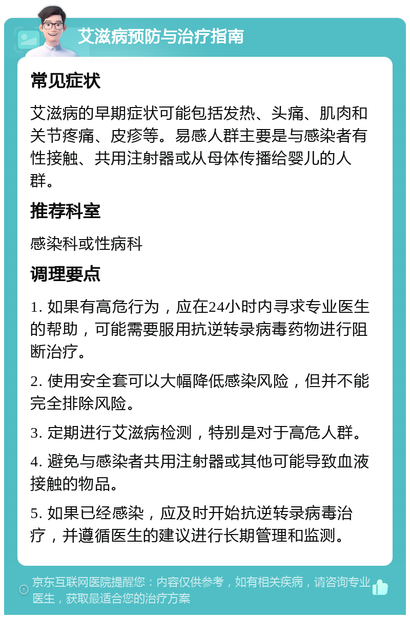 艾滋病预防与治疗指南 常见症状 艾滋病的早期症状可能包括发热、头痛、肌肉和关节疼痛、皮疹等。易感人群主要是与感染者有性接触、共用注射器或从母体传播给婴儿的人群。 推荐科室 感染科或性病科 调理要点 1. 如果有高危行为，应在24小时内寻求专业医生的帮助，可能需要服用抗逆转录病毒药物进行阻断治疗。 2. 使用安全套可以大幅降低感染风险，但并不能完全排除风险。 3. 定期进行艾滋病检测，特别是对于高危人群。 4. 避免与感染者共用注射器或其他可能导致血液接触的物品。 5. 如果已经感染，应及时开始抗逆转录病毒治疗，并遵循医生的建议进行长期管理和监测。