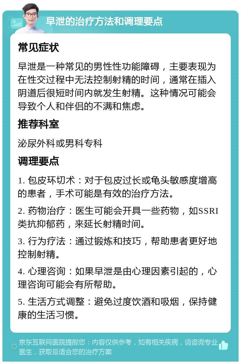 早泄的治疗方法和调理要点 常见症状 早泄是一种常见的男性性功能障碍，主要表现为在性交过程中无法控制射精的时间，通常在插入阴道后很短时间内就发生射精。这种情况可能会导致个人和伴侣的不满和焦虑。 推荐科室 泌尿外科或男科专科 调理要点 1. 包皮环切术：对于包皮过长或龟头敏感度增高的患者，手术可能是有效的治疗方法。 2. 药物治疗：医生可能会开具一些药物，如SSRI类抗抑郁药，来延长射精时间。 3. 行为疗法：通过锻炼和技巧，帮助患者更好地控制射精。 4. 心理咨询：如果早泄是由心理因素引起的，心理咨询可能会有所帮助。 5. 生活方式调整：避免过度饮酒和吸烟，保持健康的生活习惯。