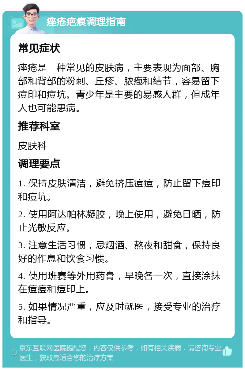 痤疮疤痕调理指南 常见症状 痤疮是一种常见的皮肤病，主要表现为面部、胸部和背部的粉刺、丘疹、脓疱和结节，容易留下痘印和痘坑。青少年是主要的易感人群，但成年人也可能患病。 推荐科室 皮肤科 调理要点 1. 保持皮肤清洁，避免挤压痘痘，防止留下痘印和痘坑。 2. 使用阿达帕林凝胶，晚上使用，避免日晒，防止光敏反应。 3. 注意生活习惯，忌烟酒、熬夜和甜食，保持良好的作息和饮食习惯。 4. 使用班赛等外用药膏，早晚各一次，直接涂抹在痘痘和痘印上。 5. 如果情况严重，应及时就医，接受专业的治疗和指导。