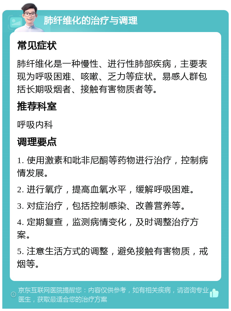 肺纤维化的治疗与调理 常见症状 肺纤维化是一种慢性、进行性肺部疾病，主要表现为呼吸困难、咳嗽、乏力等症状。易感人群包括长期吸烟者、接触有害物质者等。 推荐科室 呼吸内科 调理要点 1. 使用激素和吡非尼酮等药物进行治疗，控制病情发展。 2. 进行氧疗，提高血氧水平，缓解呼吸困难。 3. 对症治疗，包括控制感染、改善营养等。 4. 定期复查，监测病情变化，及时调整治疗方案。 5. 注意生活方式的调整，避免接触有害物质，戒烟等。