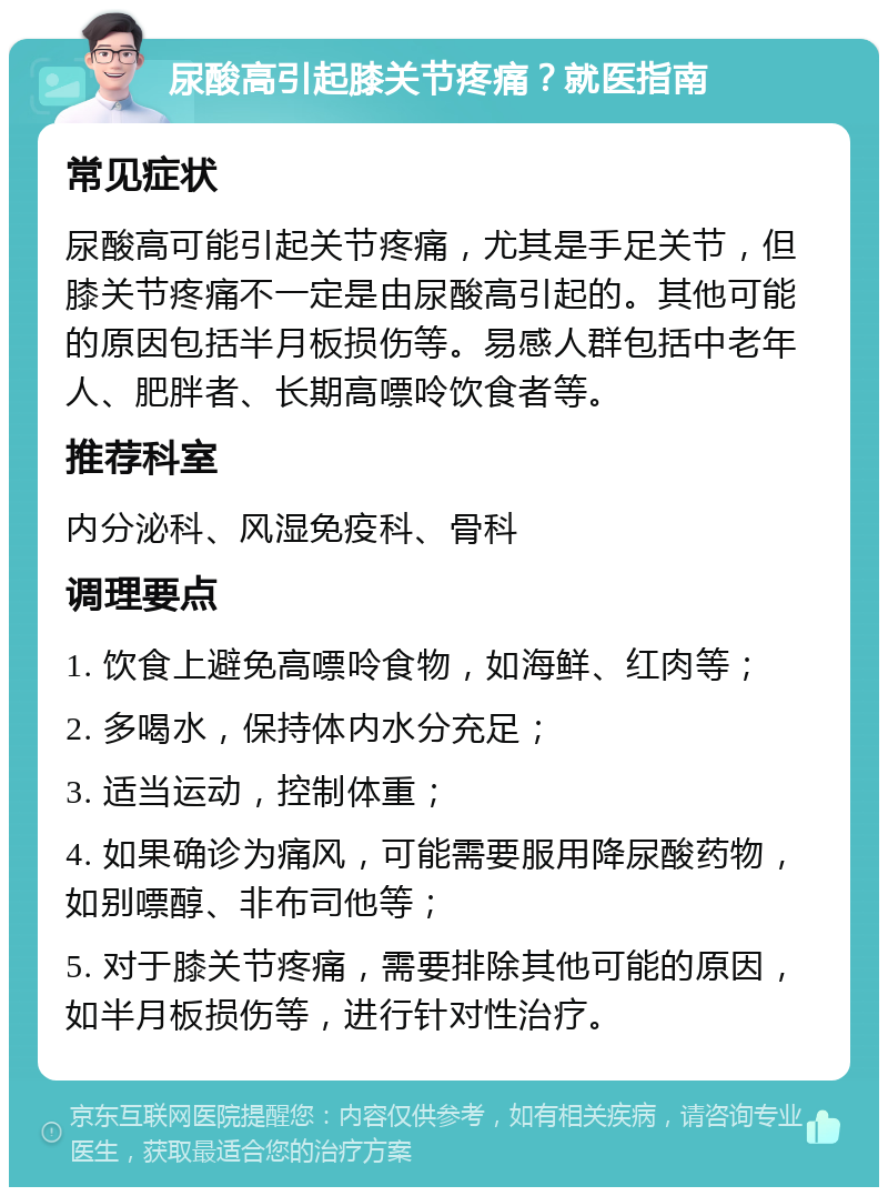 尿酸高引起膝关节疼痛？就医指南 常见症状 尿酸高可能引起关节疼痛，尤其是手足关节，但膝关节疼痛不一定是由尿酸高引起的。其他可能的原因包括半月板损伤等。易感人群包括中老年人、肥胖者、长期高嘌呤饮食者等。 推荐科室 内分泌科、风湿免疫科、骨科 调理要点 1. 饮食上避免高嘌呤食物，如海鲜、红肉等； 2. 多喝水，保持体内水分充足； 3. 适当运动，控制体重； 4. 如果确诊为痛风，可能需要服用降尿酸药物，如别嘌醇、非布司他等； 5. 对于膝关节疼痛，需要排除其他可能的原因，如半月板损伤等，进行针对性治疗。