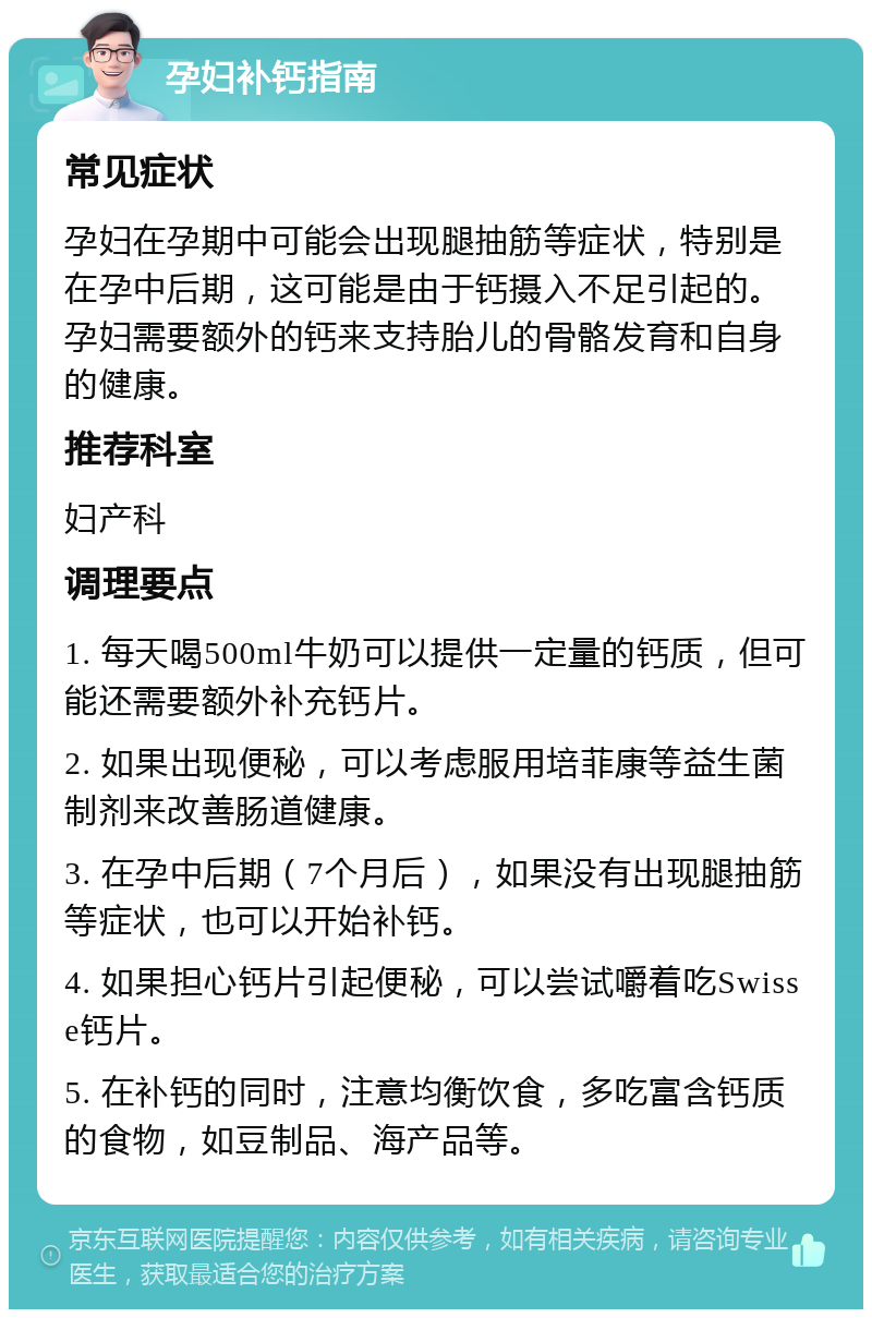 孕妇补钙指南 常见症状 孕妇在孕期中可能会出现腿抽筋等症状，特别是在孕中后期，这可能是由于钙摄入不足引起的。孕妇需要额外的钙来支持胎儿的骨骼发育和自身的健康。 推荐科室 妇产科 调理要点 1. 每天喝500ml牛奶可以提供一定量的钙质，但可能还需要额外补充钙片。 2. 如果出现便秘，可以考虑服用培菲康等益生菌制剂来改善肠道健康。 3. 在孕中后期（7个月后），如果没有出现腿抽筋等症状，也可以开始补钙。 4. 如果担心钙片引起便秘，可以尝试嚼着吃Swisse钙片。 5. 在补钙的同时，注意均衡饮食，多吃富含钙质的食物，如豆制品、海产品等。