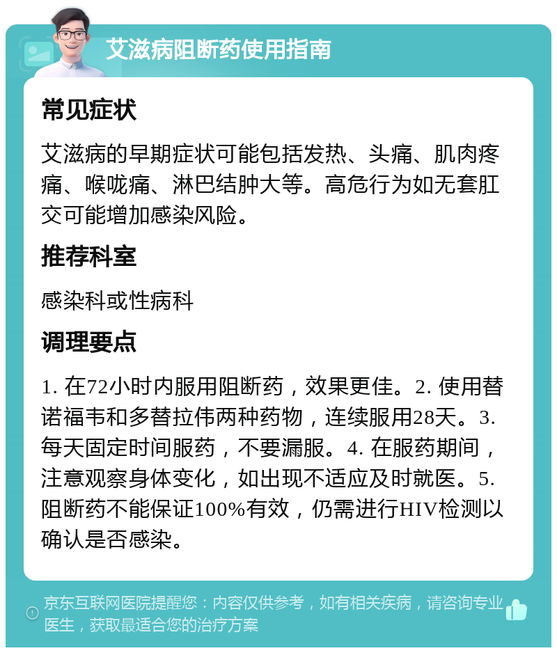 艾滋病阻断药使用指南 常见症状 艾滋病的早期症状可能包括发热、头痛、肌肉疼痛、喉咙痛、淋巴结肿大等。高危行为如无套肛交可能增加感染风险。 推荐科室 感染科或性病科 调理要点 1. 在72小时内服用阻断药，效果更佳。2. 使用替诺福韦和多替拉伟两种药物，连续服用28天。3. 每天固定时间服药，不要漏服。4. 在服药期间，注意观察身体变化，如出现不适应及时就医。5. 阻断药不能保证100%有效，仍需进行HIV检测以确认是否感染。