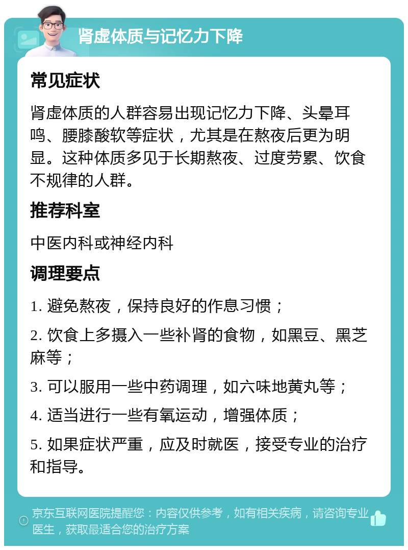 肾虚体质与记忆力下降 常见症状 肾虚体质的人群容易出现记忆力下降、头晕耳鸣、腰膝酸软等症状，尤其是在熬夜后更为明显。这种体质多见于长期熬夜、过度劳累、饮食不规律的人群。 推荐科室 中医内科或神经内科 调理要点 1. 避免熬夜，保持良好的作息习惯； 2. 饮食上多摄入一些补肾的食物，如黑豆、黑芝麻等； 3. 可以服用一些中药调理，如六味地黄丸等； 4. 适当进行一些有氧运动，增强体质； 5. 如果症状严重，应及时就医，接受专业的治疗和指导。