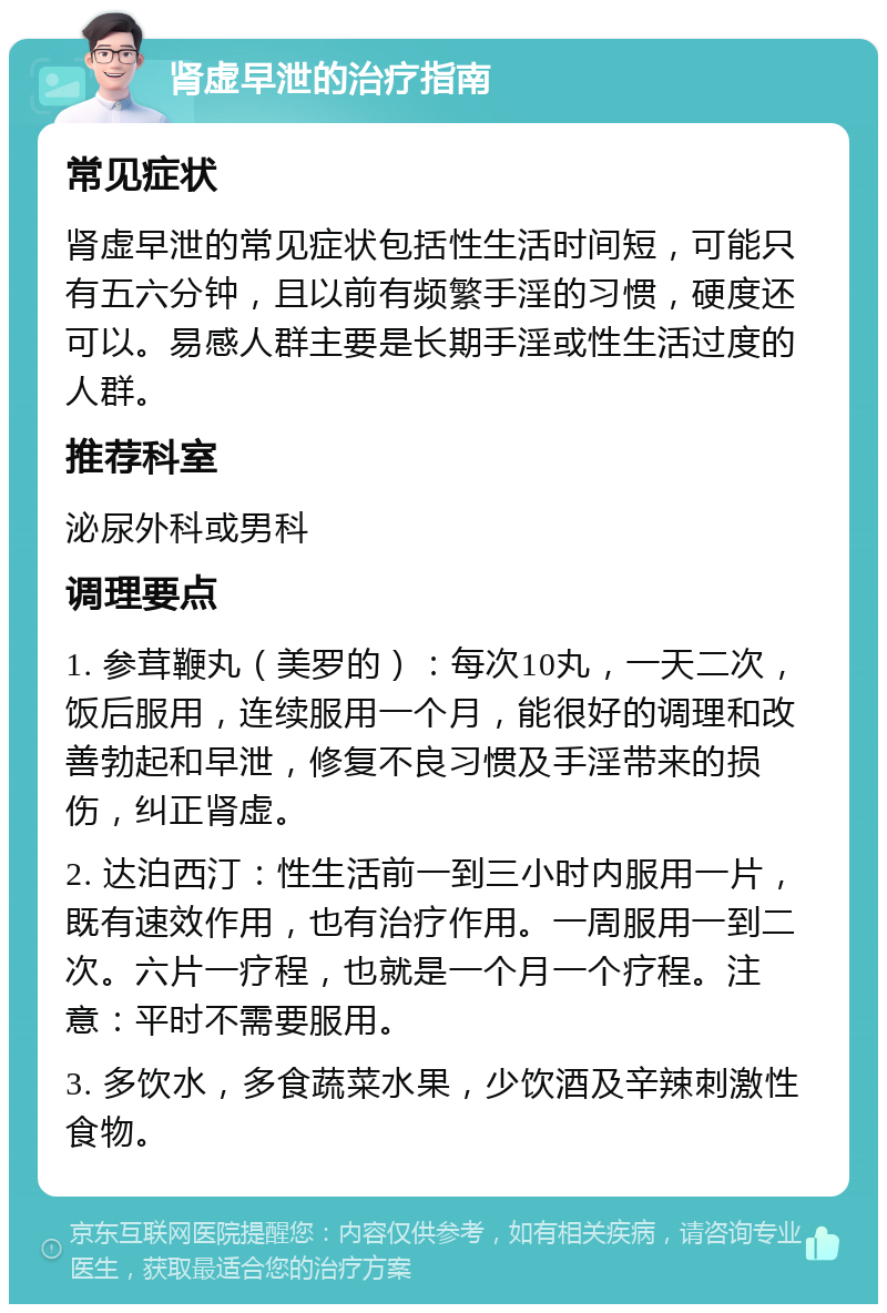 肾虚早泄的治疗指南 常见症状 肾虚早泄的常见症状包括性生活时间短，可能只有五六分钟，且以前有频繁手淫的习惯，硬度还可以。易感人群主要是长期手淫或性生活过度的人群。 推荐科室 泌尿外科或男科 调理要点 1. 参茸鞭丸（美罗的）：每次10丸，一天二次，饭后服用，连续服用一个月，能很好的调理和改善勃起和早泄，修复不良习惯及手淫带来的损伤，纠正肾虚。 2. 达泊西汀：性生活前一到三小时内服用一片，既有速效作用，也有治疗作用。一周服用一到二次。六片一疗程，也就是一个月一个疗程。注意：平时不需要服用。 3. 多饮水，多食蔬菜水果，少饮酒及辛辣刺激性食物。