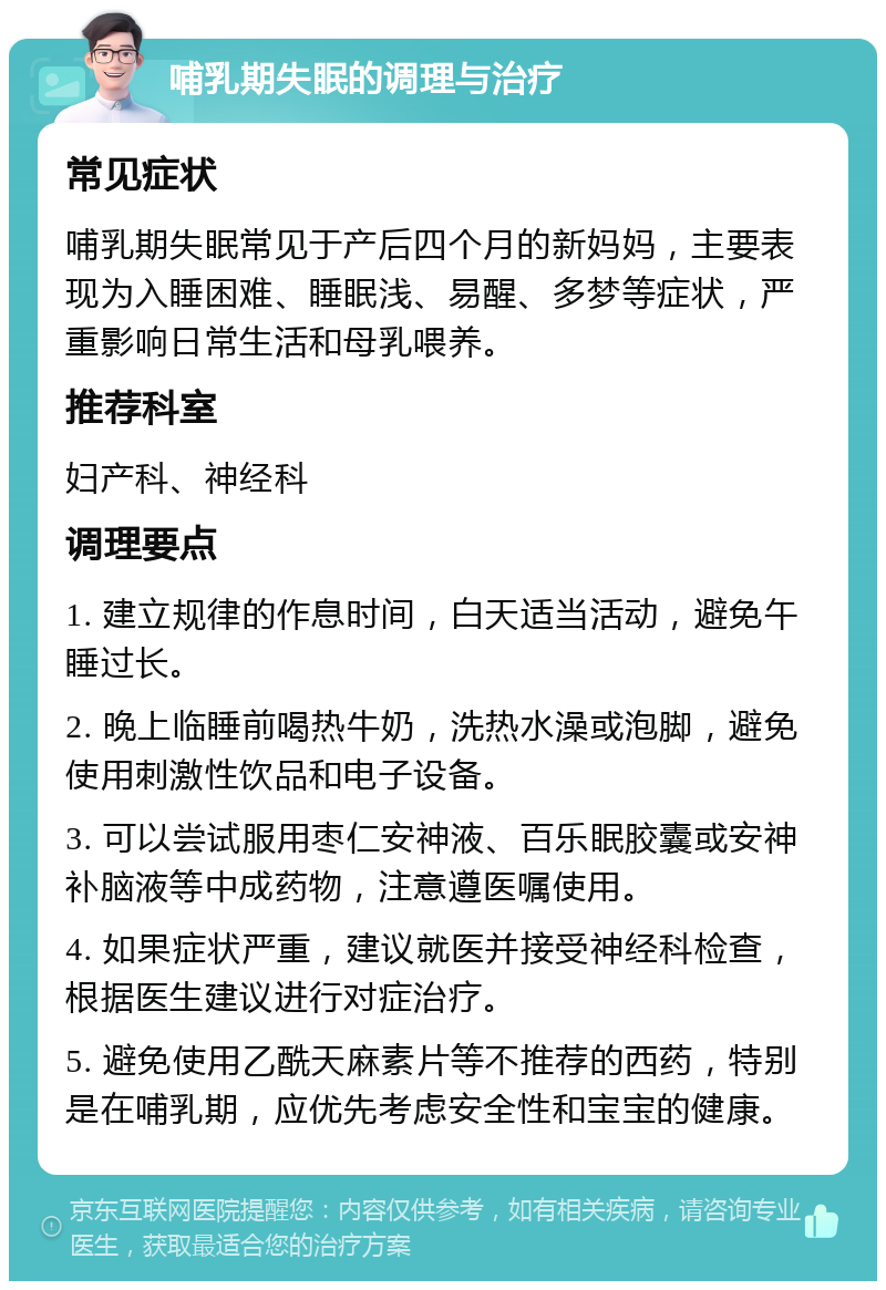 哺乳期失眠的调理与治疗 常见症状 哺乳期失眠常见于产后四个月的新妈妈，主要表现为入睡困难、睡眠浅、易醒、多梦等症状，严重影响日常生活和母乳喂养。 推荐科室 妇产科、神经科 调理要点 1. 建立规律的作息时间，白天适当活动，避免午睡过长。 2. 晚上临睡前喝热牛奶，洗热水澡或泡脚，避免使用刺激性饮品和电子设备。 3. 可以尝试服用枣仁安神液、百乐眠胶囊或安神补脑液等中成药物，注意遵医嘱使用。 4. 如果症状严重，建议就医并接受神经科检查，根据医生建议进行对症治疗。 5. 避免使用乙酰天麻素片等不推荐的西药，特别是在哺乳期，应优先考虑安全性和宝宝的健康。