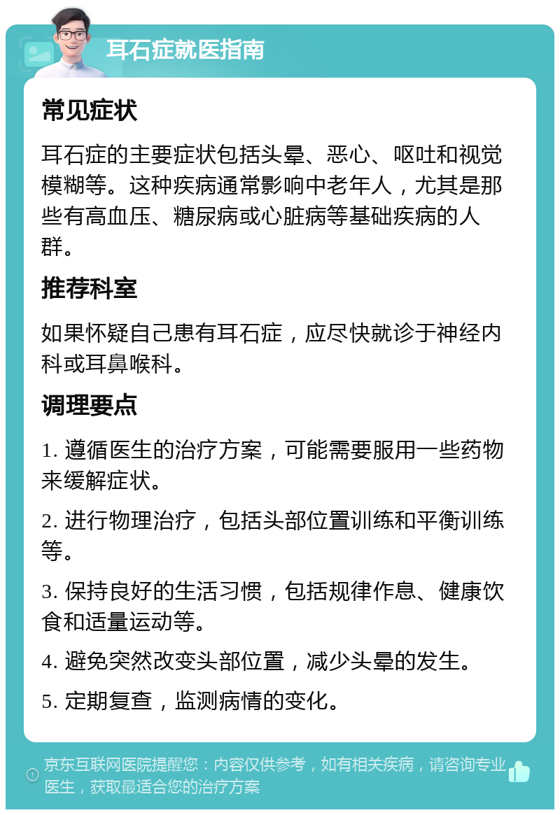 耳石症就医指南 常见症状 耳石症的主要症状包括头晕、恶心、呕吐和视觉模糊等。这种疾病通常影响中老年人，尤其是那些有高血压、糖尿病或心脏病等基础疾病的人群。 推荐科室 如果怀疑自己患有耳石症，应尽快就诊于神经内科或耳鼻喉科。 调理要点 1. 遵循医生的治疗方案，可能需要服用一些药物来缓解症状。 2. 进行物理治疗，包括头部位置训练和平衡训练等。 3. 保持良好的生活习惯，包括规律作息、健康饮食和适量运动等。 4. 避免突然改变头部位置，减少头晕的发生。 5. 定期复查，监测病情的变化。