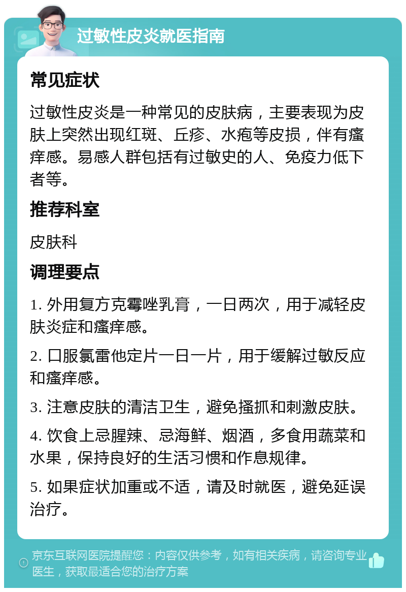 过敏性皮炎就医指南 常见症状 过敏性皮炎是一种常见的皮肤病，主要表现为皮肤上突然出现红斑、丘疹、水疱等皮损，伴有瘙痒感。易感人群包括有过敏史的人、免疫力低下者等。 推荐科室 皮肤科 调理要点 1. 外用复方克霉唑乳膏，一日两次，用于减轻皮肤炎症和瘙痒感。 2. 口服氯雷他定片一日一片，用于缓解过敏反应和瘙痒感。 3. 注意皮肤的清洁卫生，避免搔抓和刺激皮肤。 4. 饮食上忌腥辣、忌海鲜、烟酒，多食用蔬菜和水果，保持良好的生活习惯和作息规律。 5. 如果症状加重或不适，请及时就医，避免延误治疗。