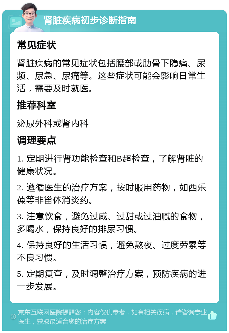 肾脏疾病初步诊断指南 常见症状 肾脏疾病的常见症状包括腰部或肋骨下隐痛、尿频、尿急、尿痛等。这些症状可能会影响日常生活，需要及时就医。 推荐科室 泌尿外科或肾内科 调理要点 1. 定期进行肾功能检查和B超检查，了解肾脏的健康状况。 2. 遵循医生的治疗方案，按时服用药物，如西乐葆等非甾体消炎药。 3. 注意饮食，避免过咸、过甜或过油腻的食物，多喝水，保持良好的排尿习惯。 4. 保持良好的生活习惯，避免熬夜、过度劳累等不良习惯。 5. 定期复查，及时调整治疗方案，预防疾病的进一步发展。