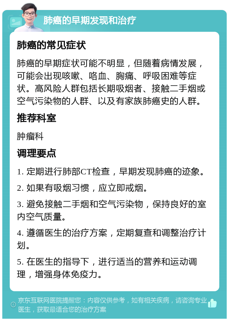 肺癌的早期发现和治疗 肺癌的常见症状 肺癌的早期症状可能不明显，但随着病情发展，可能会出现咳嗽、咯血、胸痛、呼吸困难等症状。高风险人群包括长期吸烟者、接触二手烟或空气污染物的人群、以及有家族肺癌史的人群。 推荐科室 肿瘤科 调理要点 1. 定期进行肺部CT检查，早期发现肺癌的迹象。 2. 如果有吸烟习惯，应立即戒烟。 3. 避免接触二手烟和空气污染物，保持良好的室内空气质量。 4. 遵循医生的治疗方案，定期复查和调整治疗计划。 5. 在医生的指导下，进行适当的营养和运动调理，增强身体免疫力。