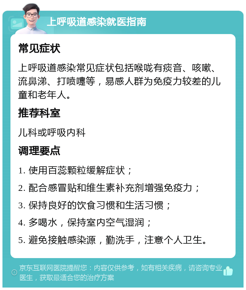 上呼吸道感染就医指南 常见症状 上呼吸道感染常见症状包括喉咙有痰音、咳嗽、流鼻涕、打喷嚏等，易感人群为免疫力较差的儿童和老年人。 推荐科室 儿科或呼吸内科 调理要点 1. 使用百蕊颗粒缓解症状； 2. 配合感冒贴和维生素补充剂增强免疫力； 3. 保持良好的饮食习惯和生活习惯； 4. 多喝水，保持室内空气湿润； 5. 避免接触感染源，勤洗手，注意个人卫生。