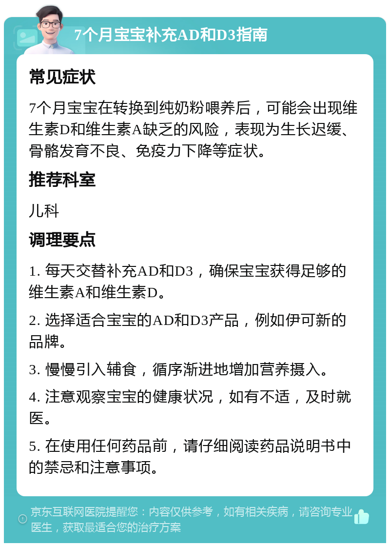 7个月宝宝补充AD和D3指南 常见症状 7个月宝宝在转换到纯奶粉喂养后，可能会出现维生素D和维生素A缺乏的风险，表现为生长迟缓、骨骼发育不良、免疫力下降等症状。 推荐科室 儿科 调理要点 1. 每天交替补充AD和D3，确保宝宝获得足够的维生素A和维生素D。 2. 选择适合宝宝的AD和D3产品，例如伊可新的品牌。 3. 慢慢引入辅食，循序渐进地增加营养摄入。 4. 注意观察宝宝的健康状况，如有不适，及时就医。 5. 在使用任何药品前，请仔细阅读药品说明书中的禁忌和注意事项。