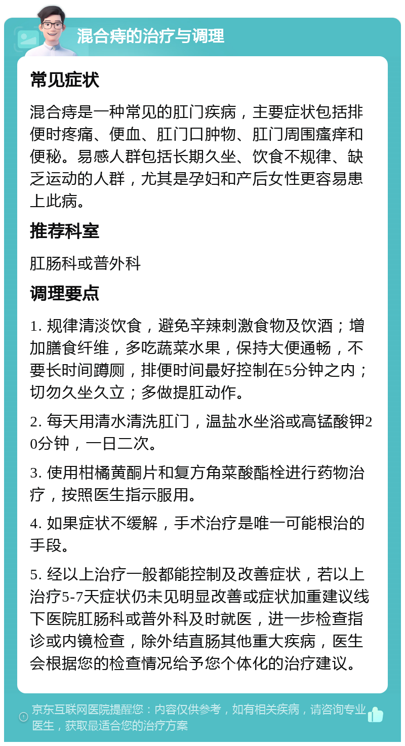 混合痔的治疗与调理 常见症状 混合痔是一种常见的肛门疾病，主要症状包括排便时疼痛、便血、肛门口肿物、肛门周围瘙痒和便秘。易感人群包括长期久坐、饮食不规律、缺乏运动的人群，尤其是孕妇和产后女性更容易患上此病。 推荐科室 肛肠科或普外科 调理要点 1. 规律清淡饮食，避免辛辣刺激食物及饮酒；增加膳食纤维，多吃蔬菜水果，保持大便通畅，不要长时间蹲厕，排便时间最好控制在5分钟之内；切勿久坐久立；多做提肛动作。 2. 每天用清水清洗肛门，温盐水坐浴或高锰酸钾20分钟，一日二次。 3. 使用柑橘黄酮片和复方角菜酸酯栓进行药物治疗，按照医生指示服用。 4. 如果症状不缓解，手术治疗是唯一可能根治的手段。 5. 经以上治疗一般都能控制及改善症状，若以上治疗5-7天症状仍未见明显改善或症状加重建议线下医院肛肠科或普外科及时就医，进一步检查指诊或内镜检查，除外结直肠其他重大疾病，医生会根据您的检查情况给予您个体化的治疗建议。