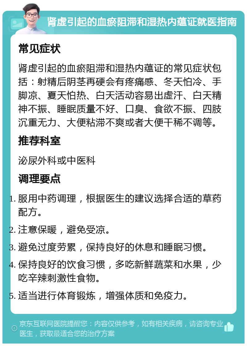 肾虚引起的血瘀阻滞和湿热内蕴证就医指南 常见症状 肾虚引起的血瘀阻滞和湿热内蕴证的常见症状包括：射精后阴茎再硬会有疼痛感、冬天怕冷、手脚凉、夏天怕热、白天活动容易出虚汗、白天精神不振、睡眠质量不好、口臭、食欲不振、四肢沉重无力、大便粘滞不爽或者大便干稀不调等。 推荐科室 泌尿外科或中医科 调理要点 服用中药调理，根据医生的建议选择合适的草药配方。 注意保暖，避免受凉。 避免过度劳累，保持良好的休息和睡眠习惯。 保持良好的饮食习惯，多吃新鲜蔬菜和水果，少吃辛辣刺激性食物。 适当进行体育锻炼，增强体质和免疫力。