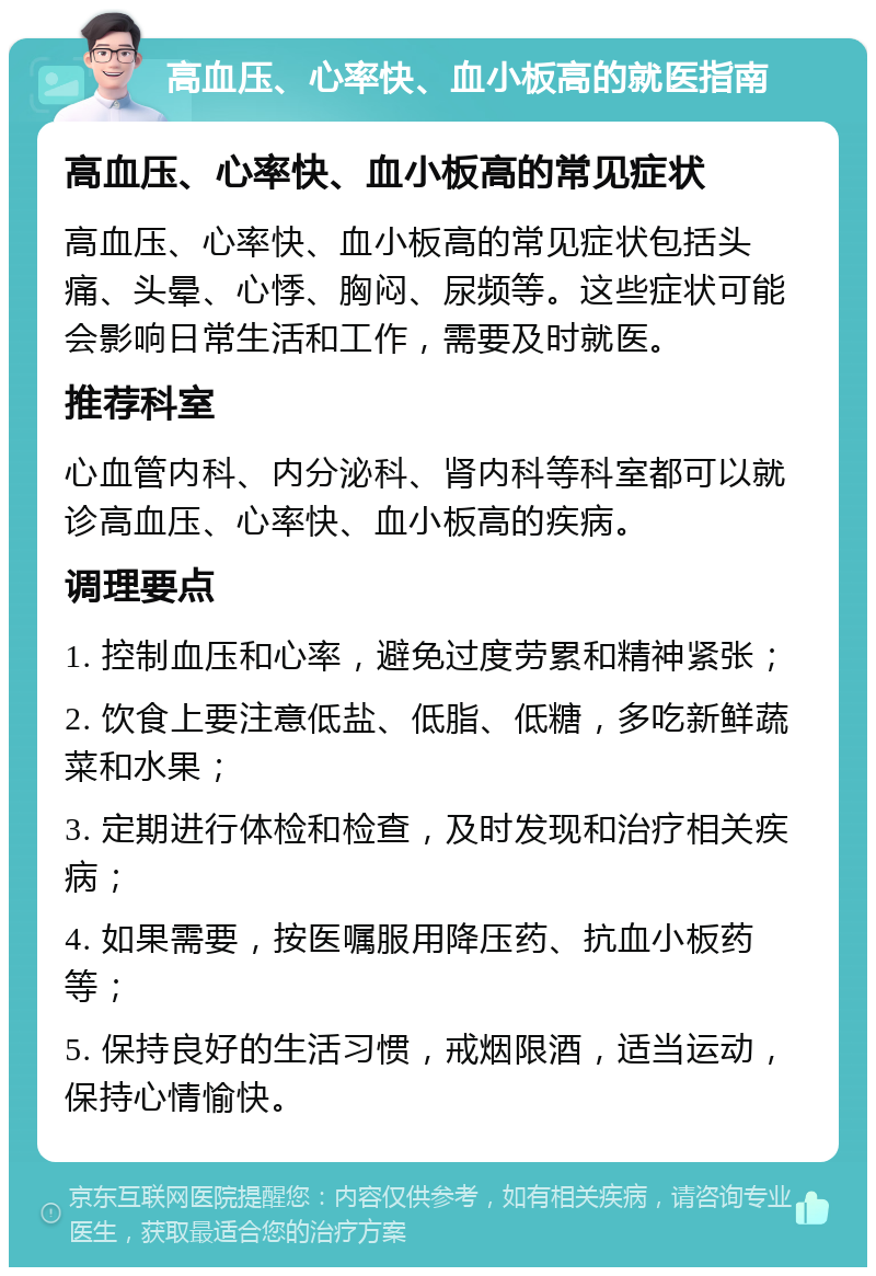 高血压、心率快、血小板高的就医指南 高血压、心率快、血小板高的常见症状 高血压、心率快、血小板高的常见症状包括头痛、头晕、心悸、胸闷、尿频等。这些症状可能会影响日常生活和工作，需要及时就医。 推荐科室 心血管内科、内分泌科、肾内科等科室都可以就诊高血压、心率快、血小板高的疾病。 调理要点 1. 控制血压和心率，避免过度劳累和精神紧张； 2. 饮食上要注意低盐、低脂、低糖，多吃新鲜蔬菜和水果； 3. 定期进行体检和检查，及时发现和治疗相关疾病； 4. 如果需要，按医嘱服用降压药、抗血小板药等； 5. 保持良好的生活习惯，戒烟限酒，适当运动，保持心情愉快。