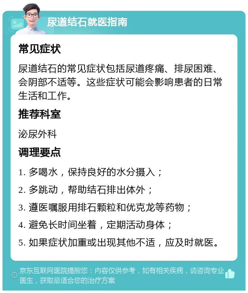 尿道结石就医指南 常见症状 尿道结石的常见症状包括尿道疼痛、排尿困难、会阴部不适等。这些症状可能会影响患者的日常生活和工作。 推荐科室 泌尿外科 调理要点 1. 多喝水，保持良好的水分摄入； 2. 多跳动，帮助结石排出体外； 3. 遵医嘱服用排石颗粒和优克龙等药物； 4. 避免长时间坐着，定期活动身体； 5. 如果症状加重或出现其他不适，应及时就医。