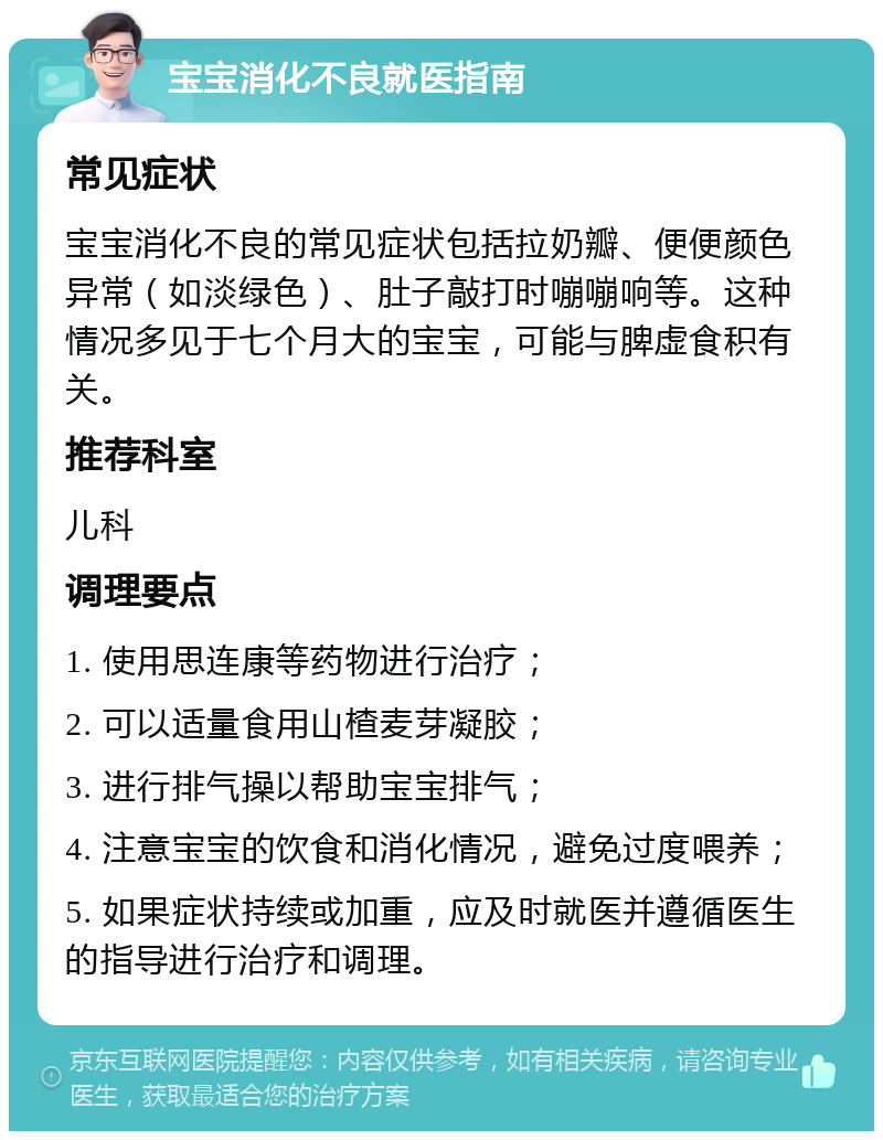 宝宝消化不良就医指南 常见症状 宝宝消化不良的常见症状包括拉奶瓣、便便颜色异常（如淡绿色）、肚子敲打时嘣嘣响等。这种情况多见于七个月大的宝宝，可能与脾虚食积有关。 推荐科室 儿科 调理要点 1. 使用思连康等药物进行治疗； 2. 可以适量食用山楂麦芽凝胶； 3. 进行排气操以帮助宝宝排气； 4. 注意宝宝的饮食和消化情况，避免过度喂养； 5. 如果症状持续或加重，应及时就医并遵循医生的指导进行治疗和调理。