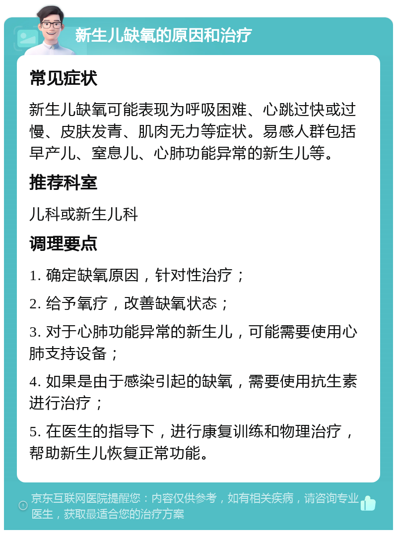 新生儿缺氧的原因和治疗 常见症状 新生儿缺氧可能表现为呼吸困难、心跳过快或过慢、皮肤发青、肌肉无力等症状。易感人群包括早产儿、窒息儿、心肺功能异常的新生儿等。 推荐科室 儿科或新生儿科 调理要点 1. 确定缺氧原因，针对性治疗； 2. 给予氧疗，改善缺氧状态； 3. 对于心肺功能异常的新生儿，可能需要使用心肺支持设备； 4. 如果是由于感染引起的缺氧，需要使用抗生素进行治疗； 5. 在医生的指导下，进行康复训练和物理治疗，帮助新生儿恢复正常功能。