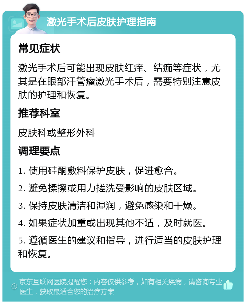 激光手术后皮肤护理指南 常见症状 激光手术后可能出现皮肤红痒、结痂等症状，尤其是在眼部汗管瘤激光手术后，需要特别注意皮肤的护理和恢复。 推荐科室 皮肤科或整形外科 调理要点 1. 使用硅酮敷料保护皮肤，促进愈合。 2. 避免揉擦或用力搓洗受影响的皮肤区域。 3. 保持皮肤清洁和湿润，避免感染和干燥。 4. 如果症状加重或出现其他不适，及时就医。 5. 遵循医生的建议和指导，进行适当的皮肤护理和恢复。