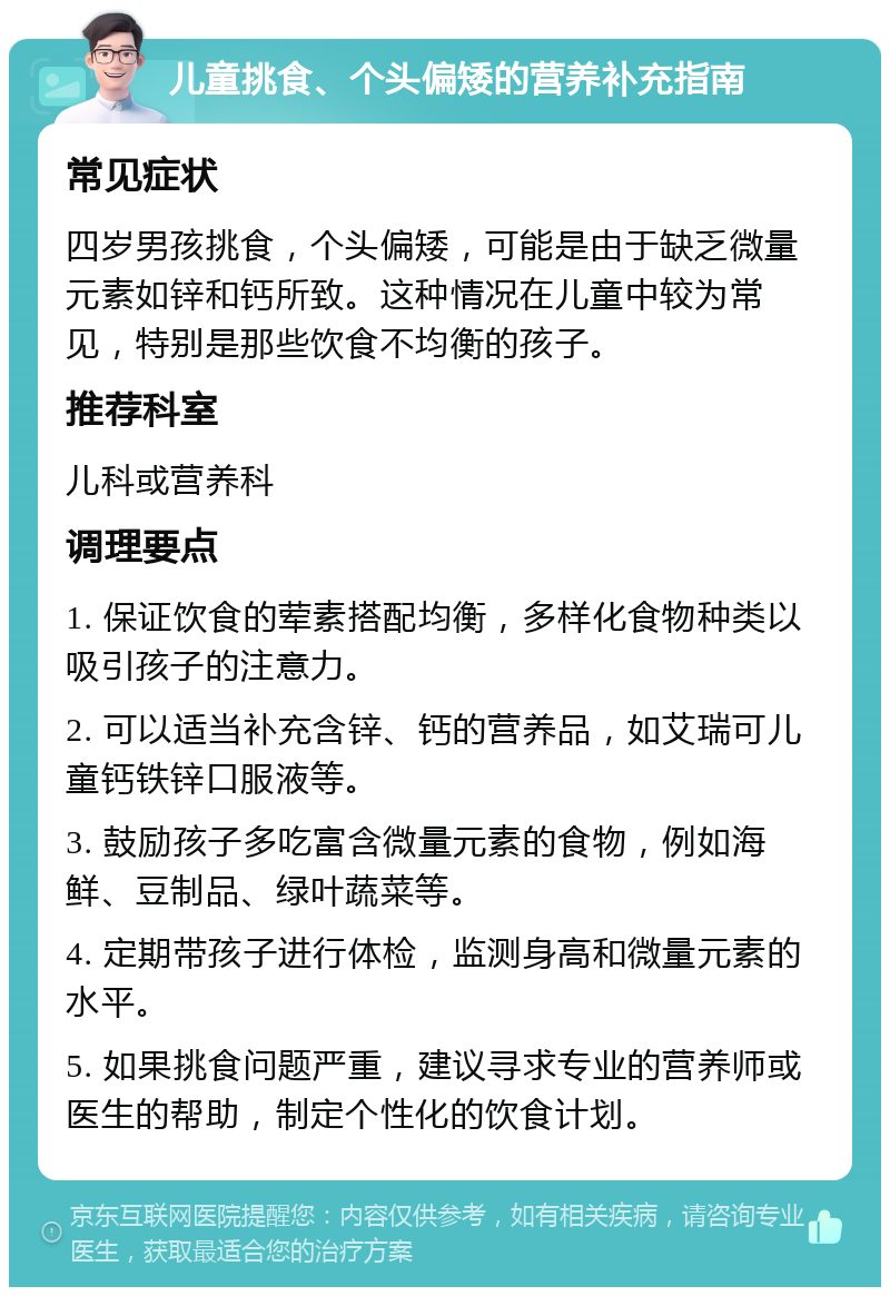 儿童挑食、个头偏矮的营养补充指南 常见症状 四岁男孩挑食，个头偏矮，可能是由于缺乏微量元素如锌和钙所致。这种情况在儿童中较为常见，特别是那些饮食不均衡的孩子。 推荐科室 儿科或营养科 调理要点 1. 保证饮食的荤素搭配均衡，多样化食物种类以吸引孩子的注意力。 2. 可以适当补充含锌、钙的营养品，如艾瑞可儿童钙铁锌口服液等。 3. 鼓励孩子多吃富含微量元素的食物，例如海鲜、豆制品、绿叶蔬菜等。 4. 定期带孩子进行体检，监测身高和微量元素的水平。 5. 如果挑食问题严重，建议寻求专业的营养师或医生的帮助，制定个性化的饮食计划。