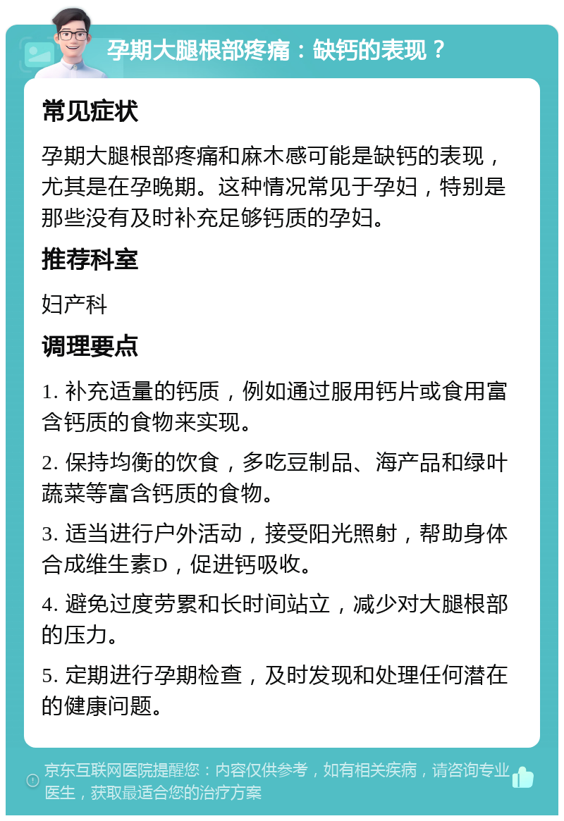 孕期大腿根部疼痛：缺钙的表现？ 常见症状 孕期大腿根部疼痛和麻木感可能是缺钙的表现，尤其是在孕晚期。这种情况常见于孕妇，特别是那些没有及时补充足够钙质的孕妇。 推荐科室 妇产科 调理要点 1. 补充适量的钙质，例如通过服用钙片或食用富含钙质的食物来实现。 2. 保持均衡的饮食，多吃豆制品、海产品和绿叶蔬菜等富含钙质的食物。 3. 适当进行户外活动，接受阳光照射，帮助身体合成维生素D，促进钙吸收。 4. 避免过度劳累和长时间站立，减少对大腿根部的压力。 5. 定期进行孕期检查，及时发现和处理任何潜在的健康问题。