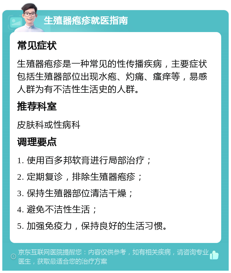 生殖器疱疹就医指南 常见症状 生殖器疱疹是一种常见的性传播疾病，主要症状包括生殖器部位出现水疱、灼痛、瘙痒等，易感人群为有不洁性生活史的人群。 推荐科室 皮肤科或性病科 调理要点 1. 使用百多邦软膏进行局部治疗； 2. 定期复诊，排除生殖器疱疹； 3. 保持生殖器部位清洁干燥； 4. 避免不洁性生活； 5. 加强免疫力，保持良好的生活习惯。