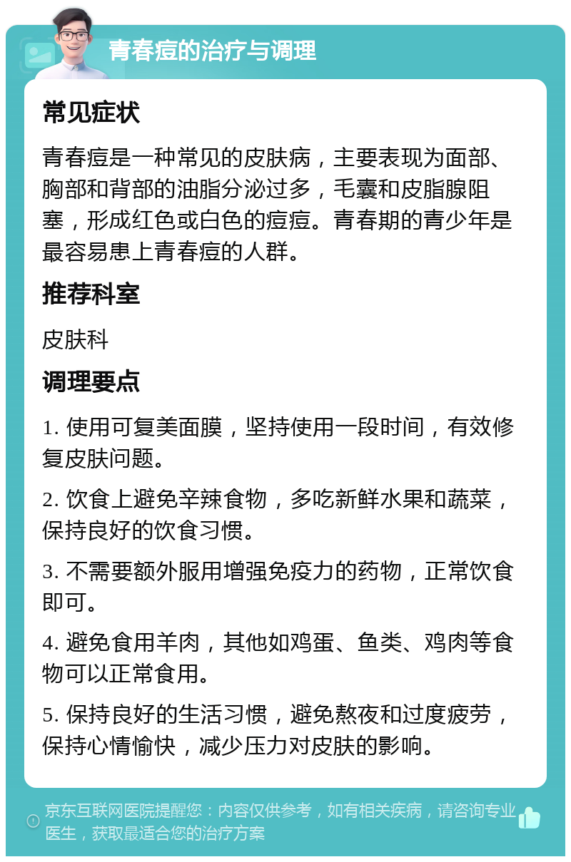 青春痘的治疗与调理 常见症状 青春痘是一种常见的皮肤病，主要表现为面部、胸部和背部的油脂分泌过多，毛囊和皮脂腺阻塞，形成红色或白色的痘痘。青春期的青少年是最容易患上青春痘的人群。 推荐科室 皮肤科 调理要点 1. 使用可复美面膜，坚持使用一段时间，有效修复皮肤问题。 2. 饮食上避免辛辣食物，多吃新鲜水果和蔬菜，保持良好的饮食习惯。 3. 不需要额外服用增强免疫力的药物，正常饮食即可。 4. 避免食用羊肉，其他如鸡蛋、鱼类、鸡肉等食物可以正常食用。 5. 保持良好的生活习惯，避免熬夜和过度疲劳，保持心情愉快，减少压力对皮肤的影响。