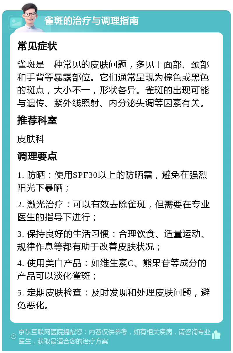 雀斑的治疗与调理指南 常见症状 雀斑是一种常见的皮肤问题，多见于面部、颈部和手背等暴露部位。它们通常呈现为棕色或黑色的斑点，大小不一，形状各异。雀斑的出现可能与遗传、紫外线照射、内分泌失调等因素有关。 推荐科室 皮肤科 调理要点 1. 防晒：使用SPF30以上的防晒霜，避免在强烈阳光下暴晒； 2. 激光治疗：可以有效去除雀斑，但需要在专业医生的指导下进行； 3. 保持良好的生活习惯：合理饮食、适量运动、规律作息等都有助于改善皮肤状况； 4. 使用美白产品：如维生素C、熊果苷等成分的产品可以淡化雀斑； 5. 定期皮肤检查：及时发现和处理皮肤问题，避免恶化。