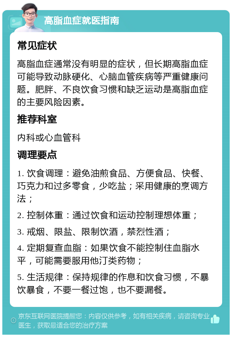 高脂血症就医指南 常见症状 高脂血症通常没有明显的症状，但长期高脂血症可能导致动脉硬化、心脑血管疾病等严重健康问题。肥胖、不良饮食习惯和缺乏运动是高脂血症的主要风险因素。 推荐科室 内科或心血管科 调理要点 1. 饮食调理：避免油煎食品、方便食品、快餐、巧克力和过多零食，少吃盐；采用健康的烹调方法； 2. 控制体重：通过饮食和运动控制理想体重； 3. 戒烟、限盐、限制饮酒，禁烈性酒； 4. 定期复查血脂：如果饮食不能控制住血脂水平，可能需要服用他汀类药物； 5. 生活规律：保持规律的作息和饮食习惯，不暴饮暴食，不要一餐过饱，也不要漏餐。