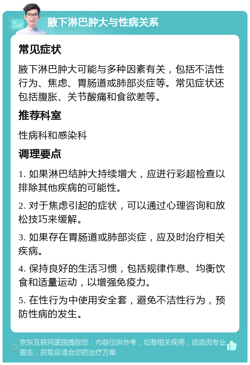 腋下淋巴肿大与性病关系 常见症状 腋下淋巴肿大可能与多种因素有关，包括不洁性行为、焦虑、胃肠道或肺部炎症等。常见症状还包括腹胀、关节酸痛和食欲差等。 推荐科室 性病科和感染科 调理要点 1. 如果淋巴结肿大持续增大，应进行彩超检查以排除其他疾病的可能性。 2. 对于焦虑引起的症状，可以通过心理咨询和放松技巧来缓解。 3. 如果存在胃肠道或肺部炎症，应及时治疗相关疾病。 4. 保持良好的生活习惯，包括规律作息、均衡饮食和适量运动，以增强免疫力。 5. 在性行为中使用安全套，避免不洁性行为，预防性病的发生。